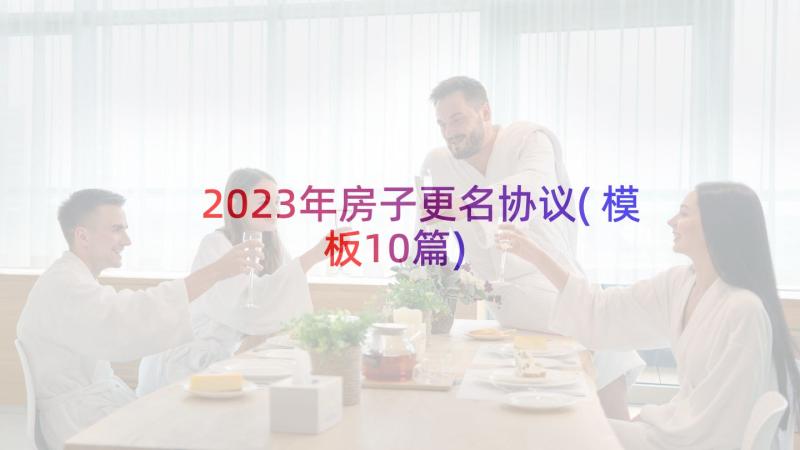 2023年房子更名协议(模板10篇)