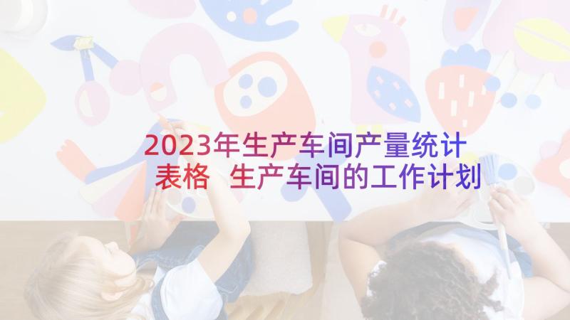 2023年生产车间产量统计表格 生产车间的工作计划(汇总8篇)