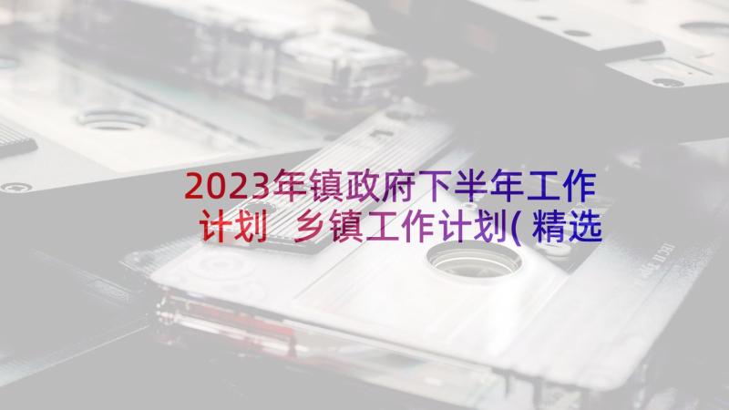 2023年镇政府下半年工作计划 乡镇工作计划(精选9篇)