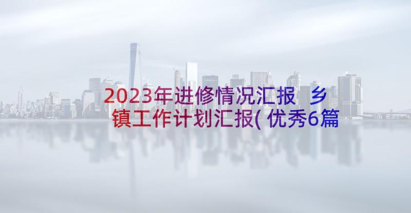 2023年进修情况汇报 乡镇工作计划汇报(优秀6篇)