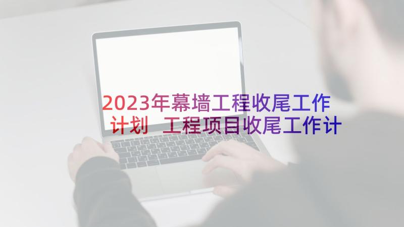 2023年幕墙工程收尾工作计划 工程项目收尾工作计划(大全5篇)