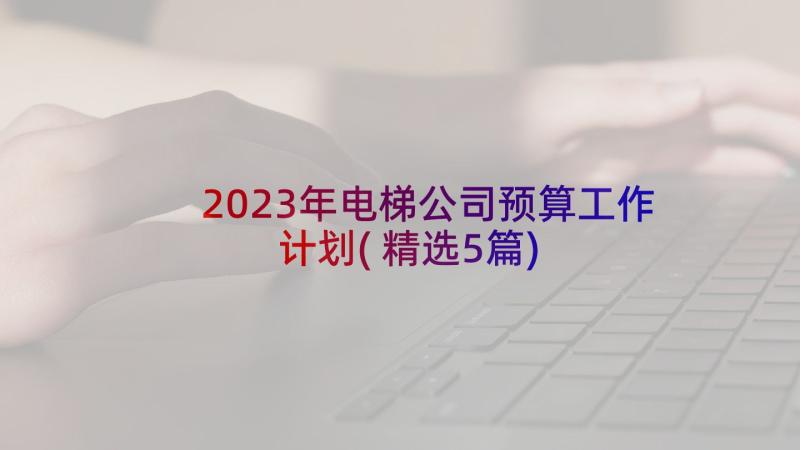 2023年电梯公司预算工作计划(精选5篇)