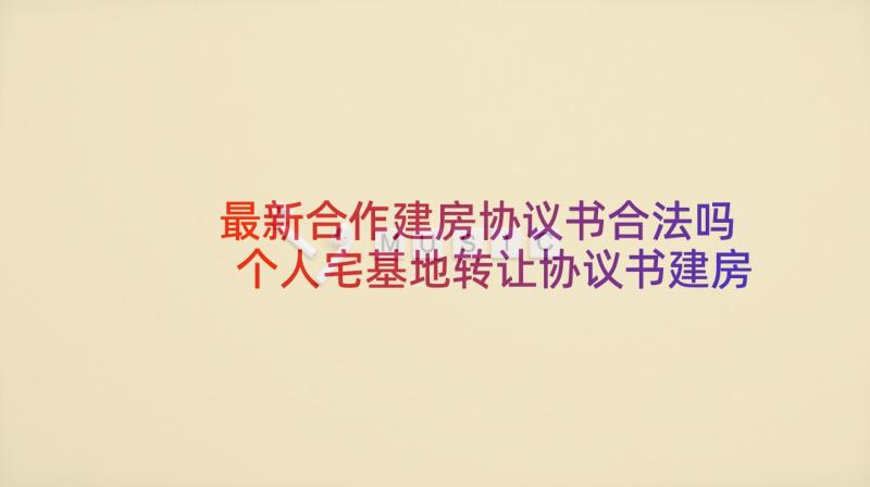 最新合作建房协议书合法吗 个人宅基地转让协议书建房使用(实用7篇)