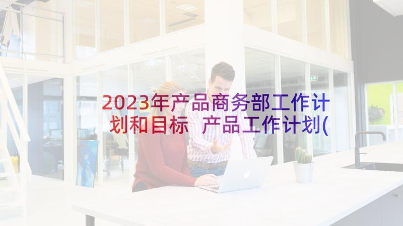 2023年产品商务部工作计划和目标 产品工作计划(精选9篇)