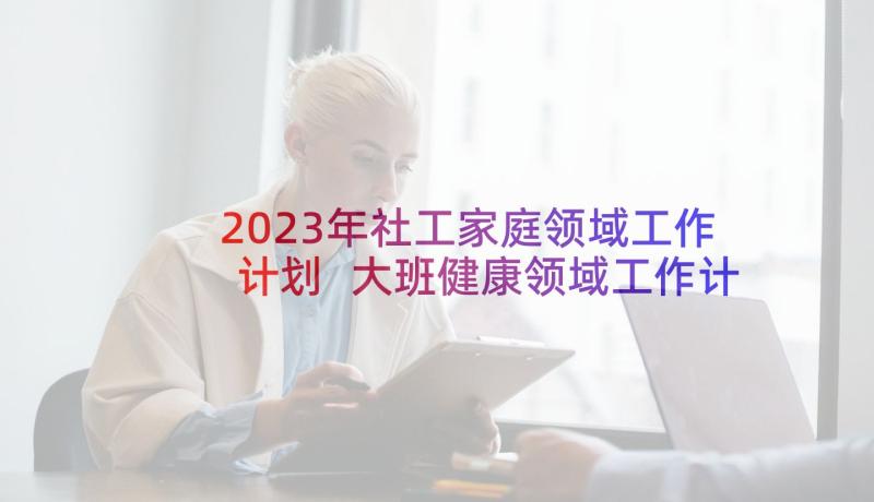 2023年社工家庭领域工作计划 大班健康领域工作计划(精选6篇)
