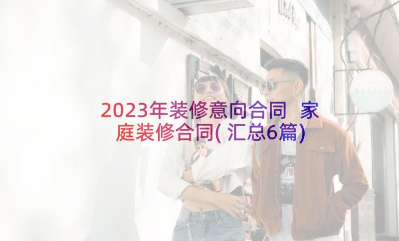 2023年装修意向合同 家庭装修合同(汇总6篇)