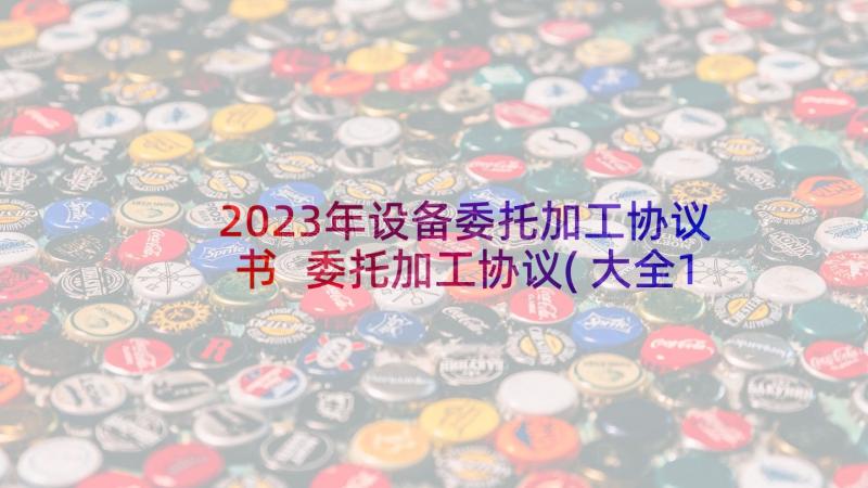 2023年设备委托加工协议书 委托加工协议(大全10篇)