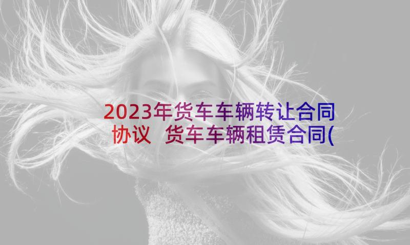 2023年货车车辆转让合同协议 货车车辆租赁合同(模板5篇)