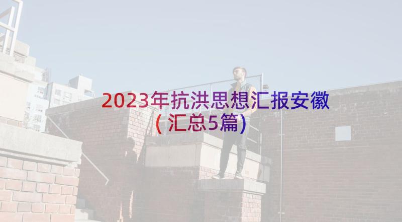 2023年抗洪思想汇报安徽(汇总5篇)