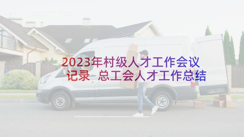 2023年村级人才工作会议记录 总工会人才工作总结(优质5篇)