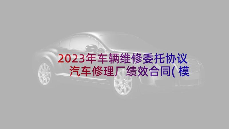 2023年车辆维修委托协议 汽车修理厂绩效合同(模板5篇)