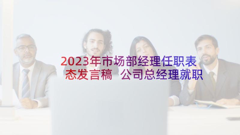 2023年市场部经理任职表态发言稿 公司总经理就职表态发言稿(汇总9篇)