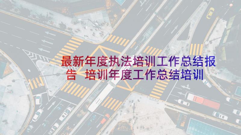 最新年度执法培训工作总结报告 培训年度工作总结培训年度工作总结(优质8篇)