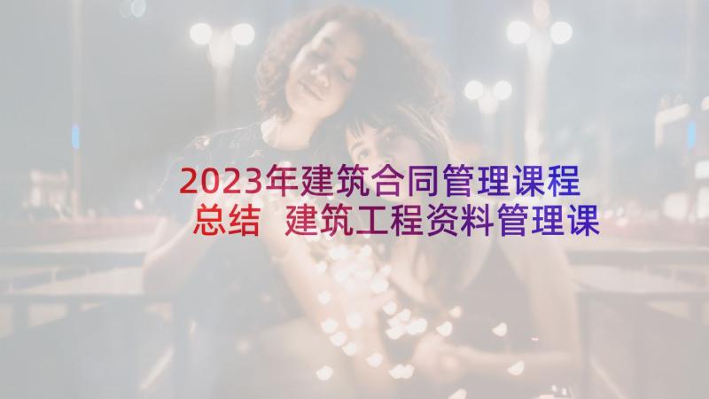 2023年建筑合同管理课程总结 建筑工程资料管理课程心得(通用5篇)