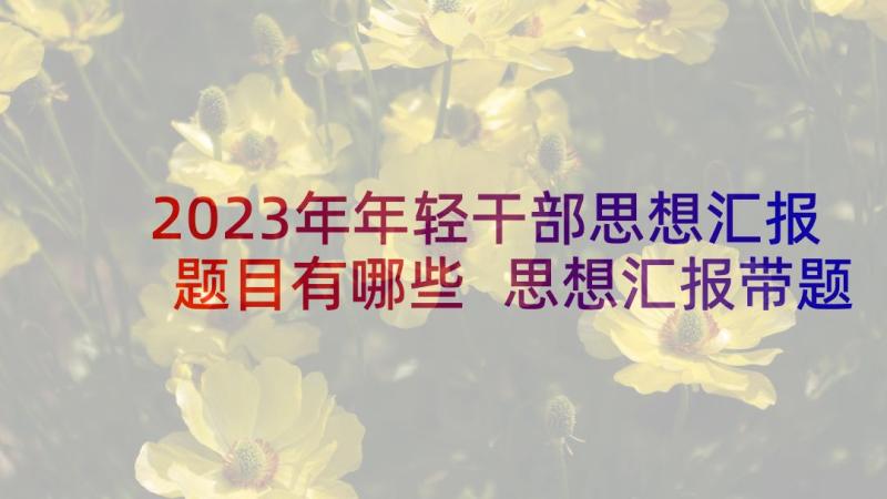 2023年年轻干部思想汇报题目有哪些 思想汇报带题目(大全5篇)