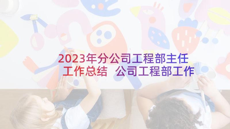 2023年分公司工程部主任工作总结 公司工程部工作总结(优质5篇)