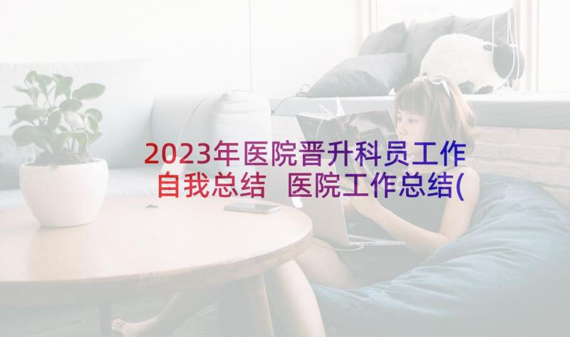 2023年医院晋升科员工作自我总结 医院工作总结(优秀8篇)