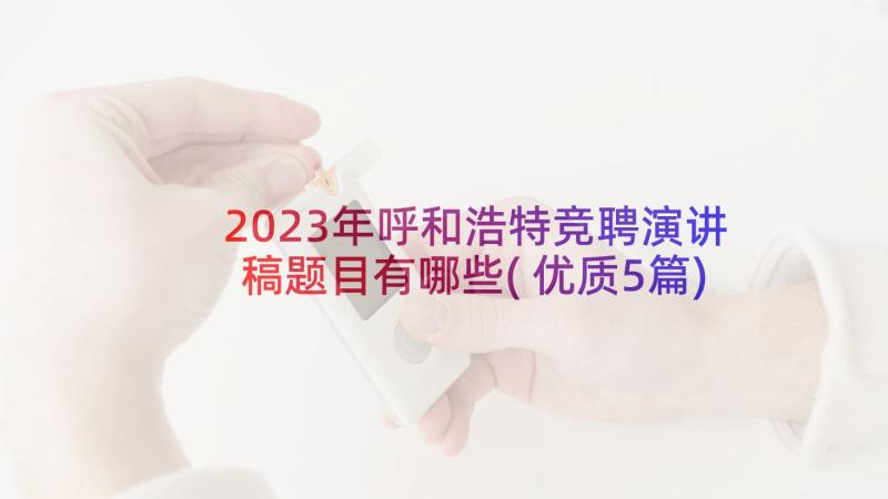 2023年呼和浩特竞聘演讲稿题目有哪些(优质5篇)