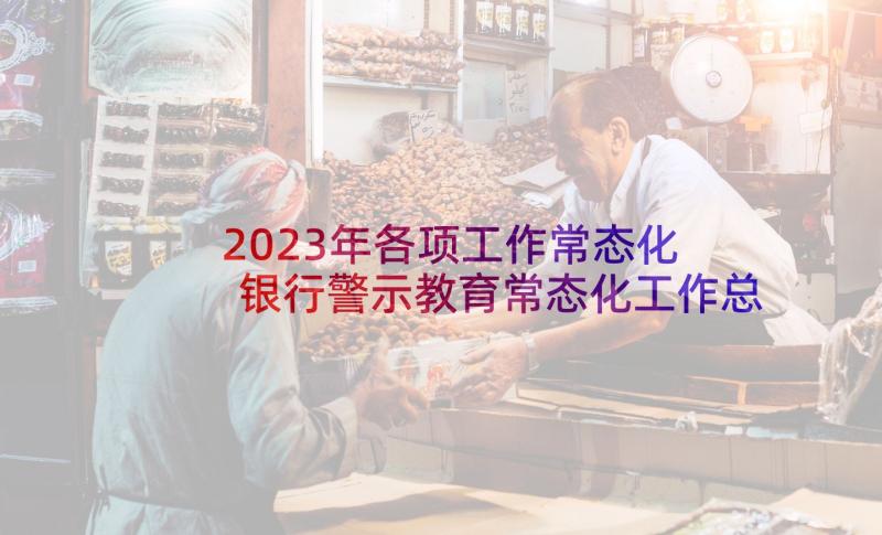 2023年各项工作常态化 银行警示教育常态化工作总结(汇总7篇)