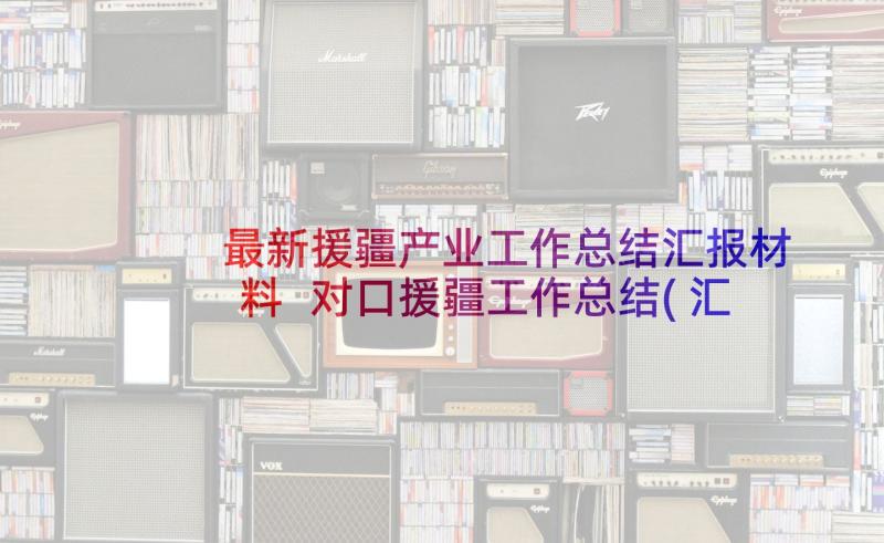 最新援疆产业工作总结汇报材料 对口援疆工作总结(汇总5篇)