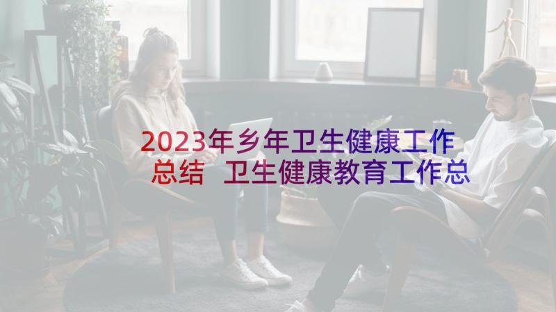 2023年乡年卫生健康工作总结 卫生健康教育工作总结(优质8篇)