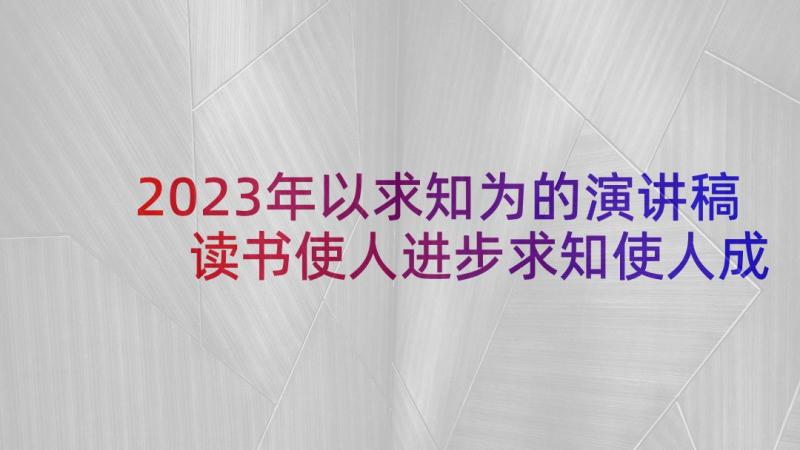 2023年以求知为的演讲稿 读书使人进步求知使人成长的演讲稿(精选5篇)