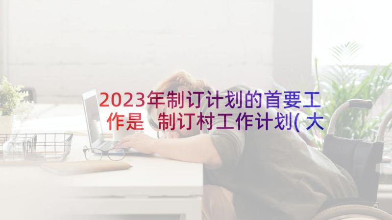 2023年制订计划的首要工作是 制订村工作计划(大全10篇)