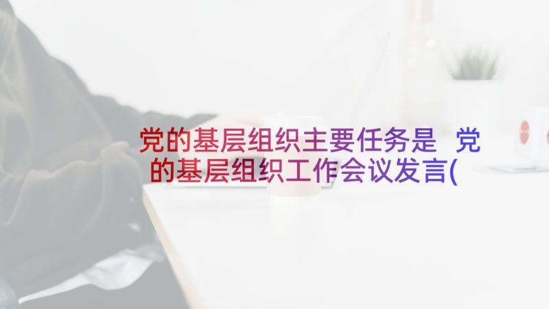 党的基层组织主要任务是 党的基层组织工作会议发言(汇总5篇)