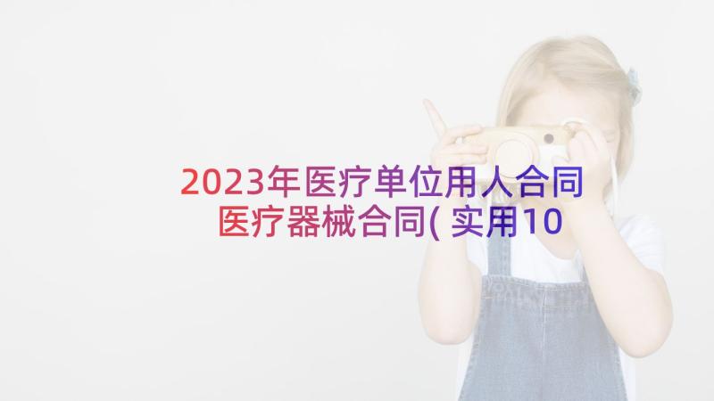 2023年医疗单位用人合同 医疗器械合同(实用10篇)