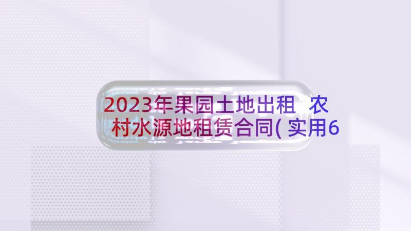 2023年果园土地出租 农村水源地租赁合同(实用6篇)