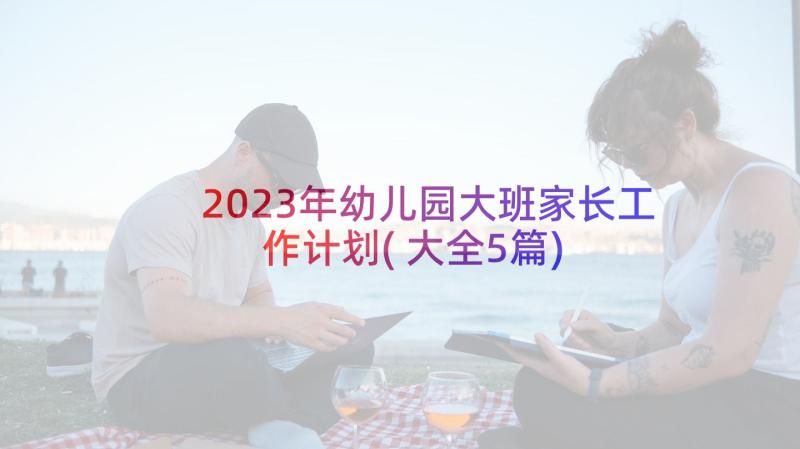 2023年幼儿园大班家长工作计划(大全5篇)