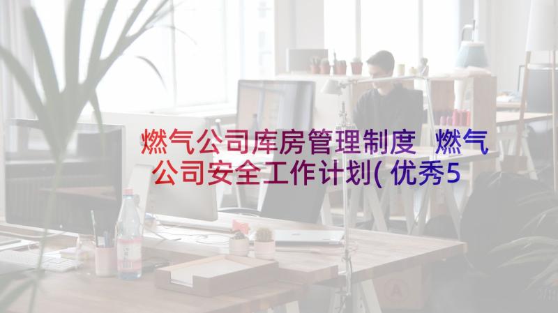 燃气公司库房管理制度 燃气公司安全工作计划(优秀5篇)