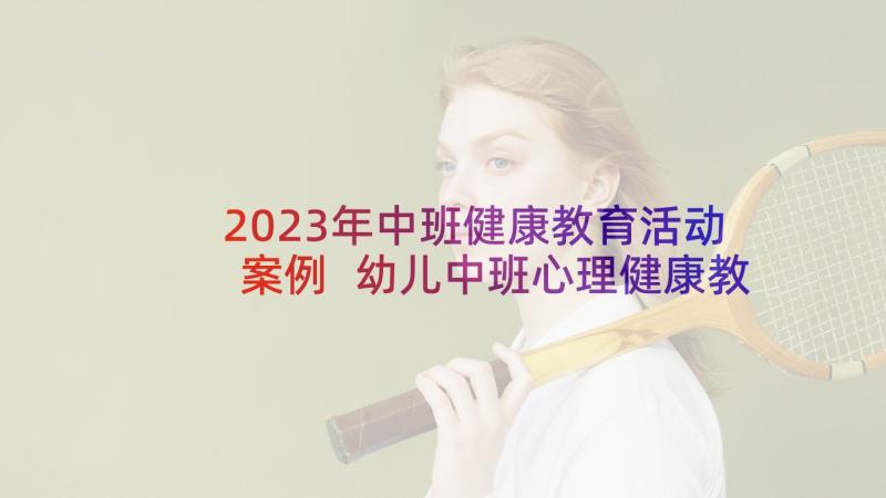 2023年中班健康教育活动案例 幼儿中班心理健康教育活动方案(通用5篇)