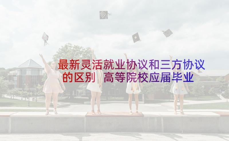 最新灵活就业协议和三方协议的区别 高等院校应届毕业生就业协议书(优质5篇)