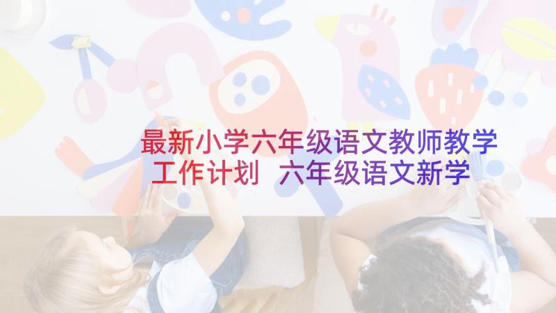 最新小学六年级语文教师教学工作计划 六年级语文新学期教学计划书(大全5篇)