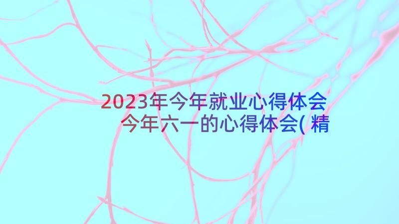 2023年今年就业心得体会 今年六一的心得体会(精选5篇)