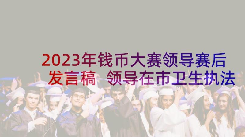 2023年钱币大赛领导赛后发言稿 领导在市卫生执法大赛发言稿(优秀5篇)