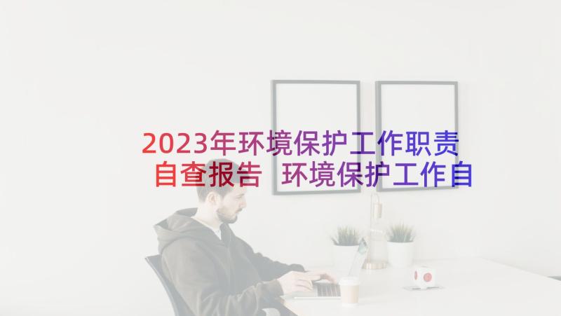 2023年环境保护工作职责自查报告 环境保护工作自查报告(优质5篇)