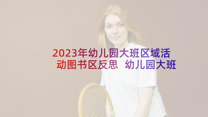 2023年幼儿园大班区域活动图书区反思 幼儿园大班区域活动设计方案(优秀5篇)