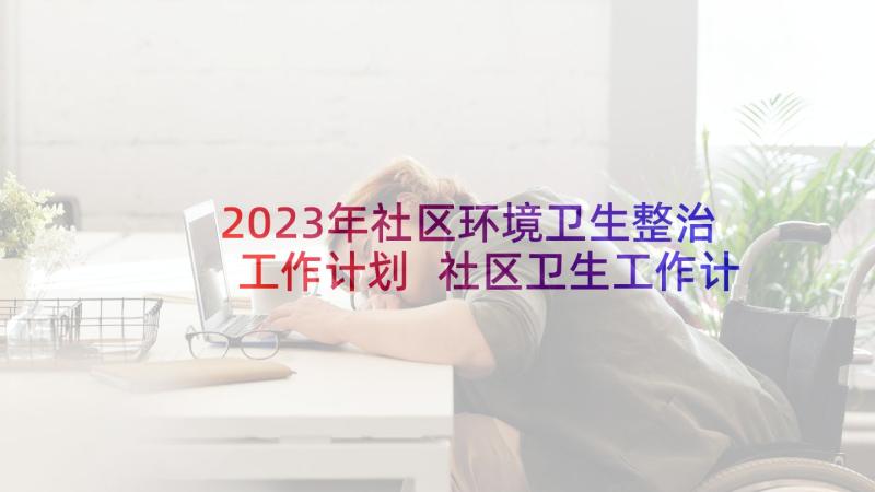 2023年社区环境卫生整治工作计划 社区卫生工作计划(模板5篇)