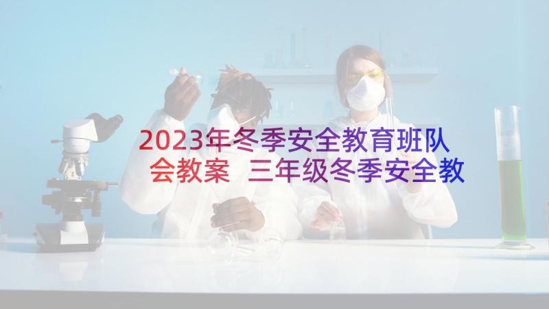 2023年冬季安全教育班队会教案 三年级冬季安全教育班会教案(优质5篇)