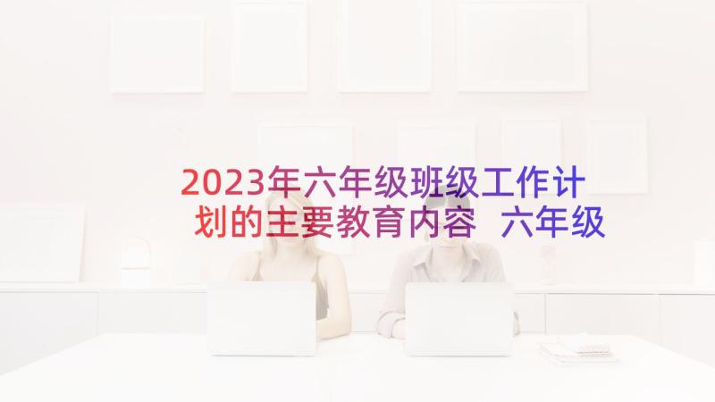 2023年六年级班级工作计划的主要教育内容 六年级班务工作计划(优质6篇)