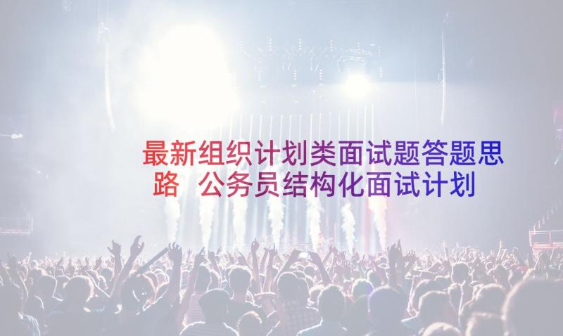 最新组织计划类面试题答题思路 公务员结构化面试计划组织协调能力(模板5篇)