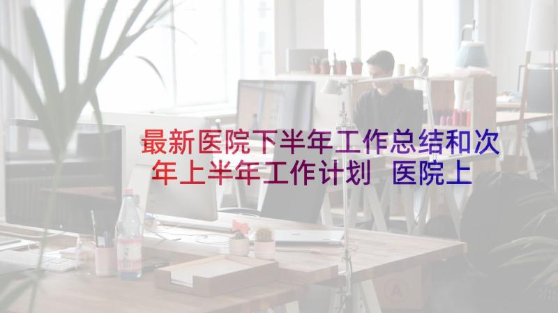 最新医院下半年工作总结和次年上半年工作计划 医院上半年工作总结及下半年工作计划(优质5篇)