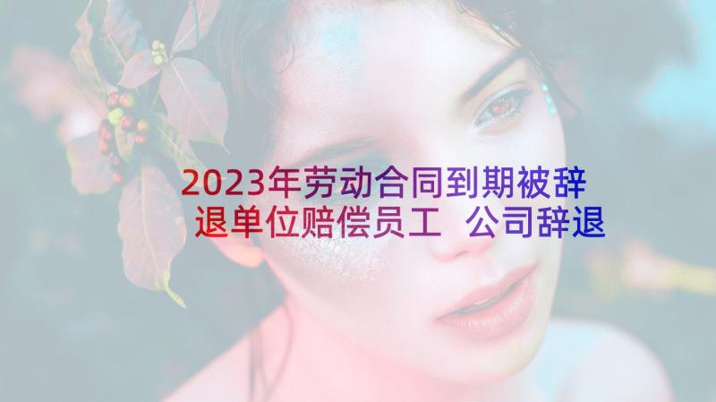 2023年劳动合同到期被辞退单位赔偿员工 公司辞退劳动合同(大全5篇)