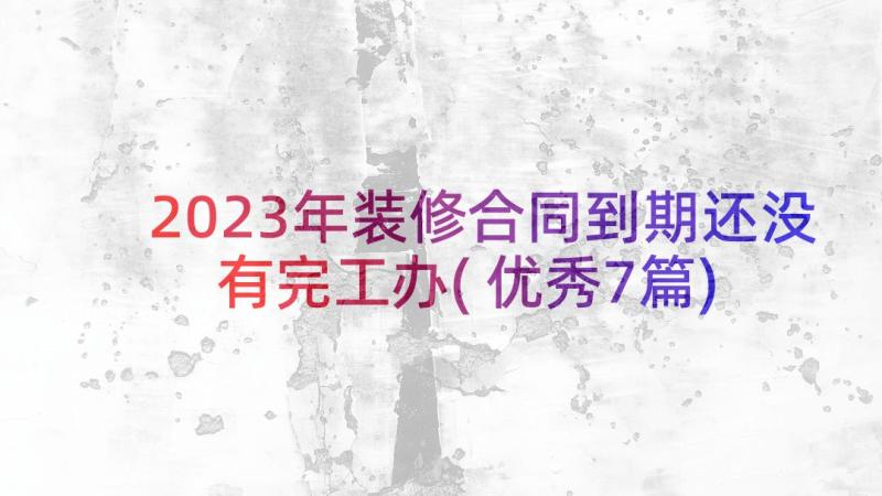 2023年装修合同到期还没有完工办(优秀7篇)