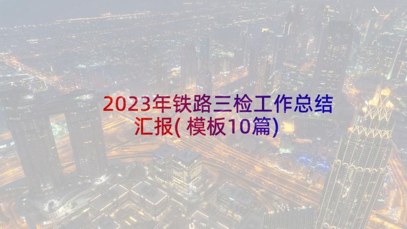 2023年铁路三检工作总结汇报(模板10篇)