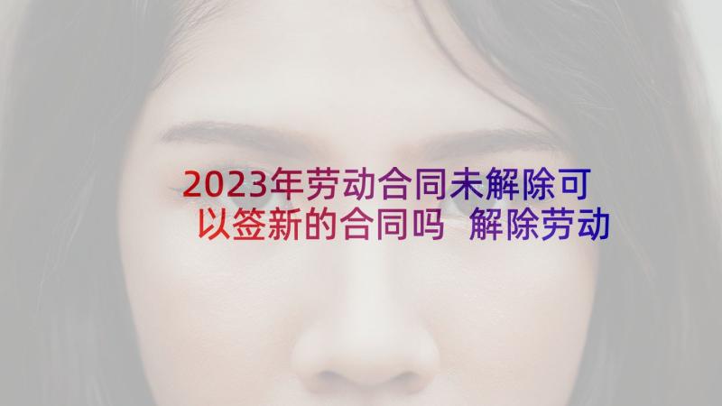 2023年劳动合同未解除可以签新的合同吗 解除劳动合同(汇总5篇)