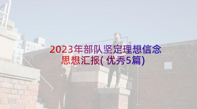 2023年部队坚定理想信念思想汇报(优秀5篇)