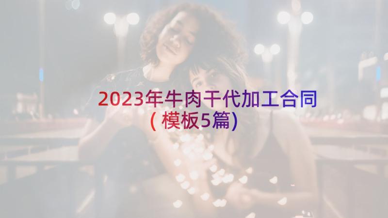 2023年牛肉干代加工合同(模板5篇)